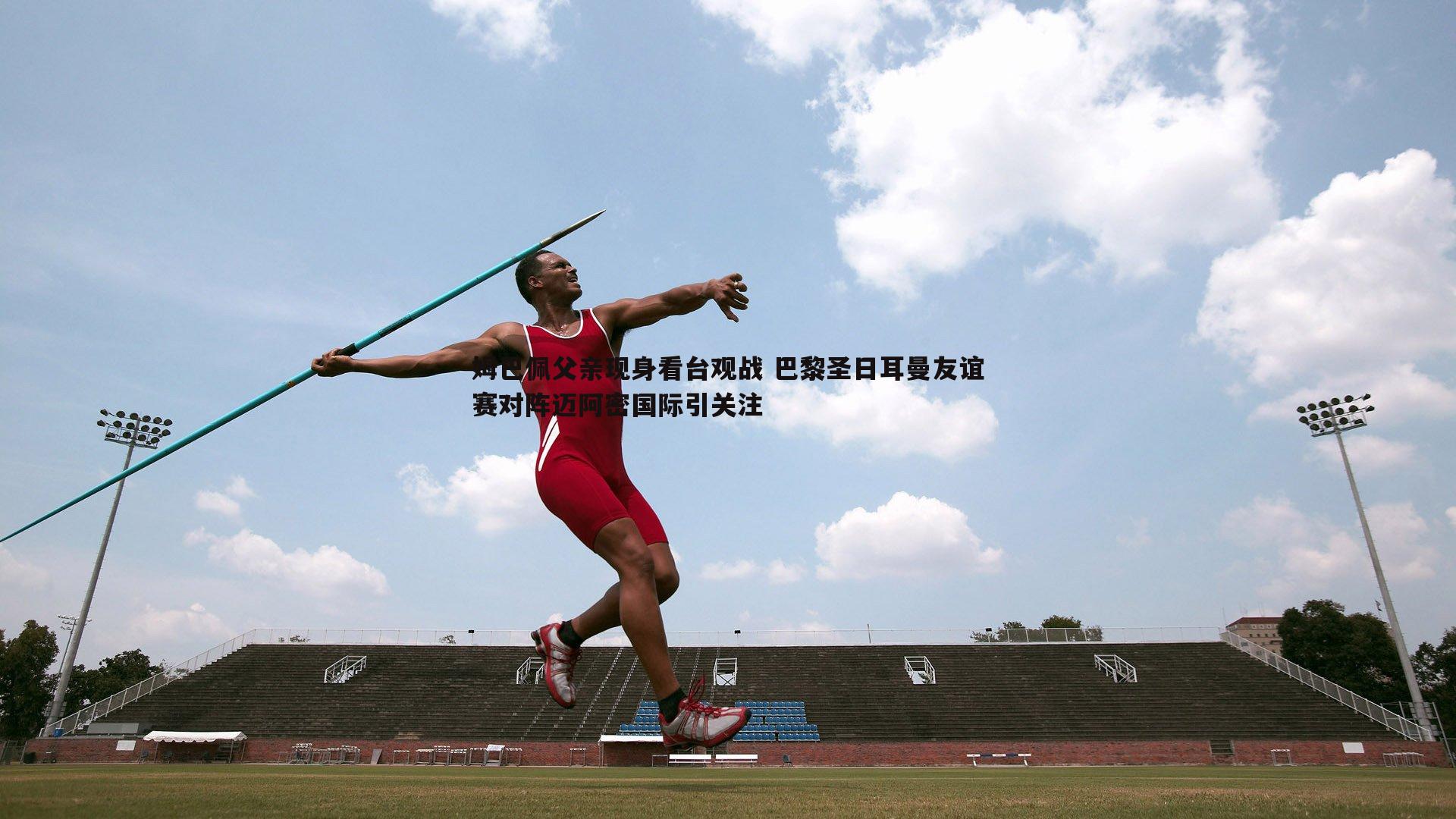 姆巴佩父亲现身看台观战 巴黎圣日耳曼友谊赛对阵迈阿密国际引关注