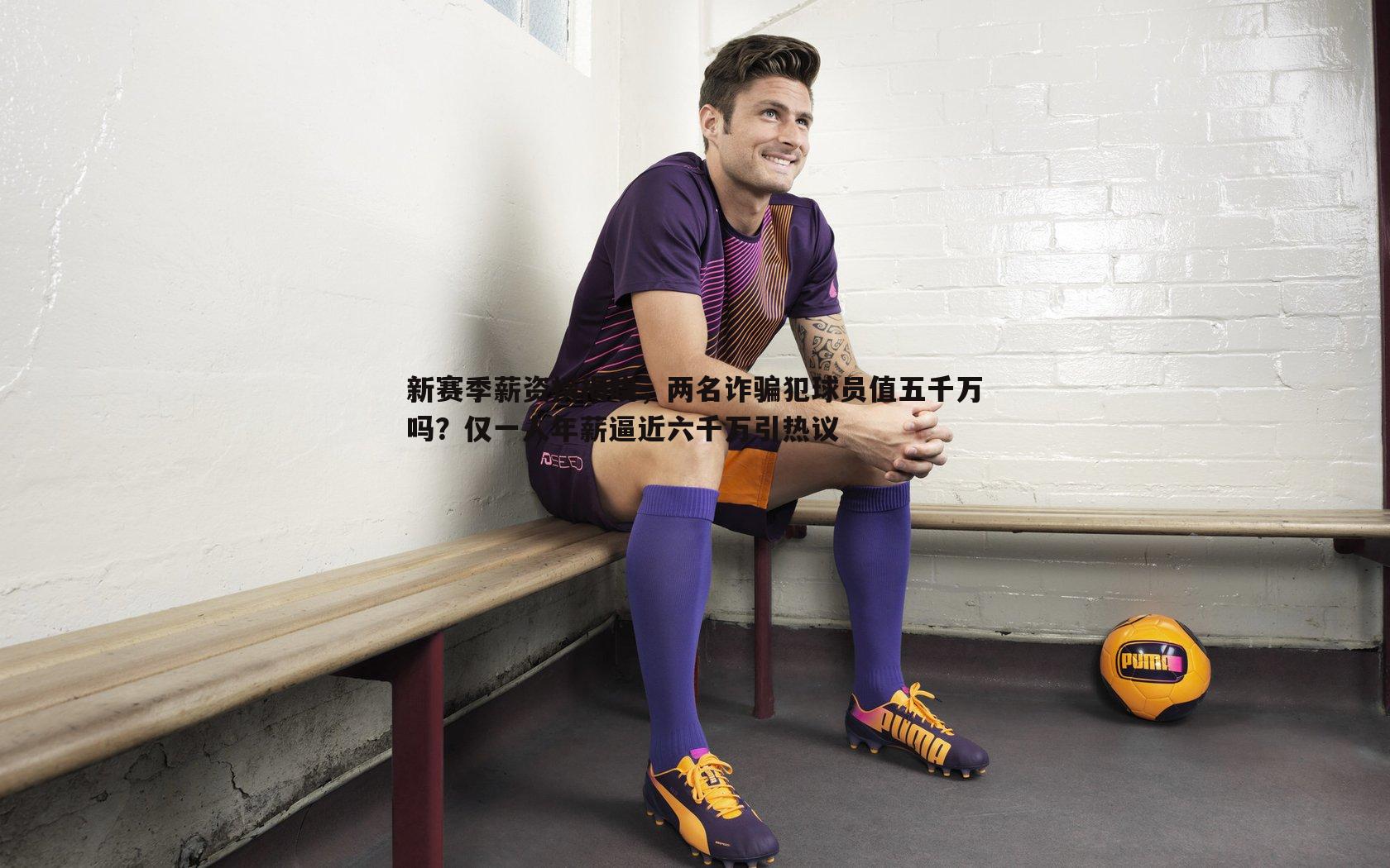 新赛季薪资榜揭晓，两名诈骗犯球员值五千万吗？仅一人年薪逼近六千万引热议