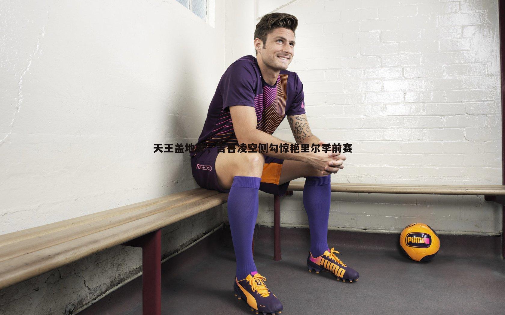 天王盖地虎，吉鲁凌空侧勾惊艳里尔季前赛